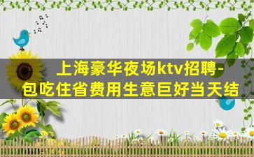 上海豪华夜场ktv招聘-包吃住省费用生意巨好当天结